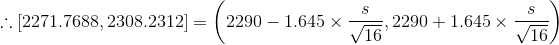 \therefore [2271.7688, 2308.2312 ] = \left (2290 - 1.645\times \frac{s}{\sqrt{16}} ,2290 + 1.645\times \frac{s}{\sqrt{16}} \right )