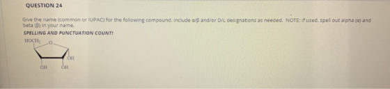 QUESTION 24 Give the name (common or IUPAC) for the following compound. Include a/s and/or D/L designations as needed. NOTE: