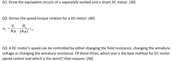 Q1. Draw the equivalent circuits of a separately excited and a shunt DC motor. [20] Q2. Derive the speed-torque relation for