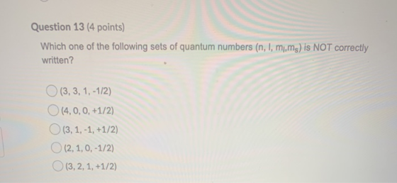Question 13 (4 points) Which one of the following sets of quantum numbers (n, l, m,ms) is NOT correctly written? (3, 3, 1, -1