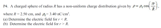 TD P4. A charged sphere of radius R has a non-uniform charge distribution given by PPo co where R- 2.50 cm, and Po-3.40 nC/cm. (a) Determine the electric field forr< R. (b) Determine the electric field forr > R.