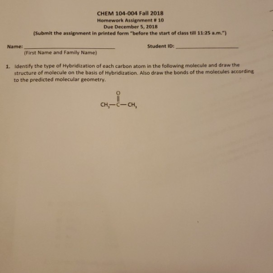 CHEM 104-004 Fall 2018 Homework Assignment # 10 Due December 5, 2018 (Submit the assignment in printed form before the start of class till 11:25 a.m.) Name: Student ID: (First Name and Family Name) 1. Identify the type of Hybridization of each carbon atom in the following molecule and draw the structure of molecule on the basis of Hybridization. Also draw the bonds of the molecules according to the predicted molecular geometry CH-C CH,