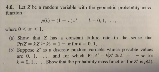4.8. Let Z be a random variable with the geometric probability mass function where 0 < π < 1. (a) Show that Z has a constant failure rate in the sense that PriZ kZk1 T for k 0, 1,.... (b) Suppose Z is a discrete random variable whose possible values are 0, 1, and for which Pr(Z=KZ2k} = 1-π for k 0,1,.... Show that the probability mass function for Z is p(k).