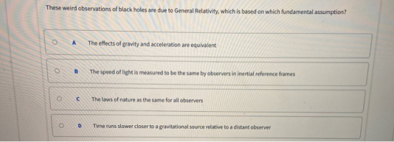 These weird observations of black holes are due to General Relativity, which is based on which fundamental assumption? A The