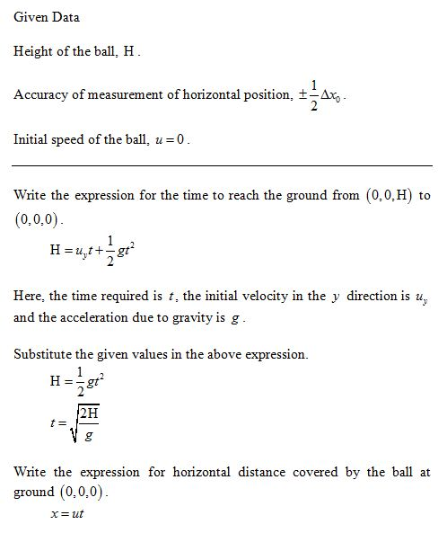 Given Data Height of the ball, H Accuracy of measurement of horizontal position. ± Διο Initial speed of the ball, u0 Write the expression for the time to reach the ground from (0,0,H) to (0,0,0) Here, the time required is t, the initial velocity in the y direction is u and the acceleration due to gravity is g Substitute the given values in the above expression. 2H Write the expression for horizontal distance covered by the ball at ground (0,0,0)