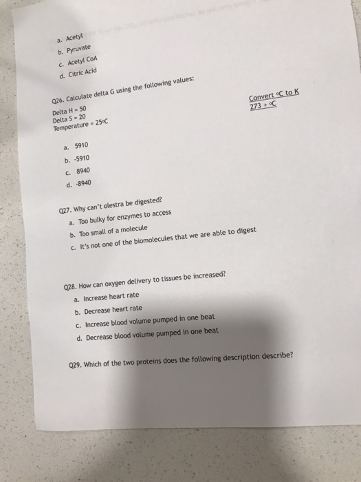 a. Acetyl b. Pyruvate c. Acetyl CoA d. Citric Acid 026. Calculate delta G using the following values: Delta H- 50 Delta S 20 Temperature 25°C Convert oC to K 273C a. 5910 b. -5910 C. 8940 d. -8940 027. Why cant olestra be digested? a. Too bulky for enzymes to access b. Too small of a molecule c. Its not one of the biomolecules that we are able to digest 028. How can oxygen delivery to tissues be increased? a. Increase heart rate b. Decrease heart rate c. Increase blood volume pumped in one beat d. Decrease blood volume pumped in one beat 029. Which of the two proteins does the following description describe?