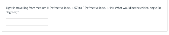 Light is travelling from medium H (refractive index 1.57) to F (refractive index 1.44). What would be the critical angle (in