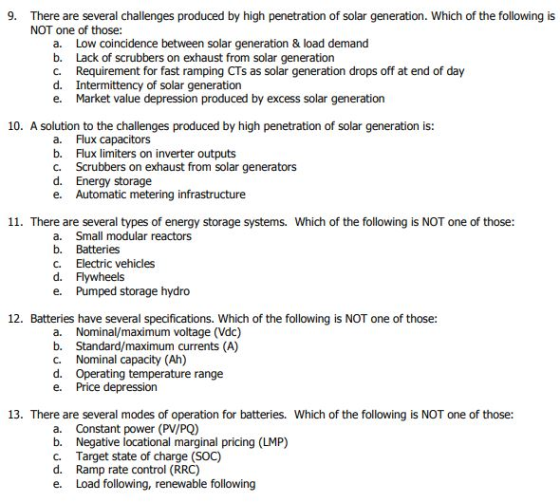 9. There are several challenges produced by high penetration of solar generation. Which of the following is NOT one of those: a. b. c. d. e. Low coincidence between solar generation & load demand Lack of scrubbers on exhaust from solar generation Requirement for fast ramping CTs as solar generation drops off at end of day Intermittency of solar generation Market value depression produced by excess solar generation 10. A solution to the challenges produced by high penetration of solar generation is: a. Flux capacitors b. Flux limiters on inverter outputs c. Scrubbers on exhaust from solar generators d. Energy storage e. Automatic metering infrastructure 11. There are several types of energy storage systems. Which of the following is NOT one of those a. Small modular reactors b. Batteries c. Electric vehicles d. Flywheels e. Pumped storage hydro 12. Batteries have several specifications. Which of the following is NOT one of those: a. b. C. d. e. Nominal/maximum voltage (Vdc) Standard/maximum currents (A) Nominal capacity (Ah) Operating temperature range Price depression 13. There are several modes of operation for batteries. Which of the following is NOT one of those: a. b. C. d. e· Constant power (PV/PQ) Negative locational marginal pricing (LMP) Target state of charge (SOC) Ramp rate control (RRC) Load following, renewable following