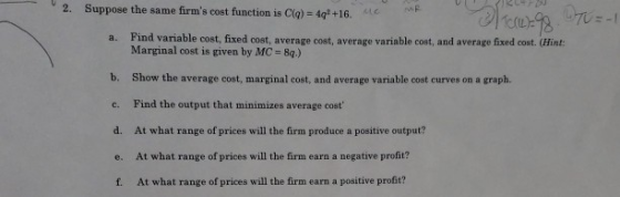 2. Suppose the same firms cost function is Cliq) = 4 = 1 +16.ece +16. Tore=8 = -1 a. Find variable cost, fixed cost, average