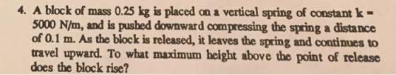 4. A block of mass 0.25 kg is placed on a vertical spring of constant k- 5000 N/m, and is pushed downward compressing the spring a distance of 0.1 m. As the block is released, it leaves the spring and continues to travel upward. To what maximum height above the point of release does the block rise?