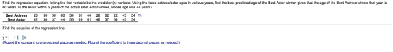 Find the regression equation, letting the first variable be the predictor (x) variable. Using the listed actress actor ages in various years, find the best predicted age of the Best Actor winner given that the age of the Best Actress winner that year is 60 years. Is the resuit within 5 years of the actual Best Actor winner, whose age was 44 years? Best Actress 28 30 30 60 34 31 44 28 62 22 43 54 Best Actor 42 36 37 44 53 49 61 48 37 54 45 3 Find the equation of the regression line. (Rourid the constant to ore decimal place as needed. Round the coefficient to three decimal places as needed.)