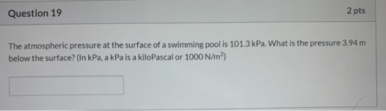 Question 19 2 pts The atmospheric pressure at the surface of a swimming pool is 101.3 kPa. What is the pressure 3.94 m below