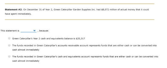 Statement #2: On December 31 of Year 2, Green Caterpillar Garden Supplies Inc. had $8,072 million of actual money that it could have spent immediately This statement is ,because: Green Caterpillars Year 2 cash and equivalents balance is $20,317 The funds recorded in Green Caterpillars accounts receivable account represents funds that are either cash or can be converted into cash almost immediately The funds recorded in Green Caterpillars cash and equivalents account represents funds that are either cash or can be converted into cash almost immediately