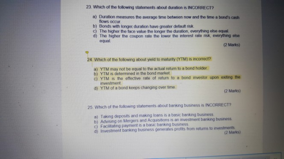 23 Which of the following statements about duration is INCORRECT? a) Duration measures the average time between now and the time a bonds cash flows occur b) Bonds with longet duration have greater default risk c) The higher the face value the longer the duration, everything else equal d) The higher the coupon rate the lower the interest rate risk, everything else equal. (2 Marks) 24. Which of the following about yield to maturity (YTM) is incorrect? a) YTM may not be equal to the actual return to a bond holder b) YTM is determined in the bond market c) YTM is the effective rate of return to a bond investor upon exiting the investment d) YTM of a bond keeps changing over time (2 Marks) 25. Which of the followng statements about banking business is INCORRECT? Taking deposits and making loans is a basic banking business a) c) Facilitating payment is a basic banking business d) Investment banking business generates profits from returns to investments (2 Marks)