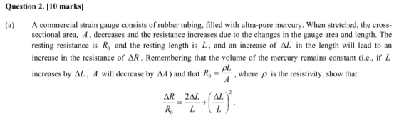 Question 2.[10 marksl (a) A commercial strain gauge consists of rubber tubing, filled with ultra-pure mercury. When stretched, the cross sectional area, A, decreases and the resistance increases due to the changes in the gauge area and length. The resting resistance is R, and the resting length is L, and an increase of AL in the length will lead to an increase in the resistance of Remembering that the volume of the mercury remains constant (ie., if L increases by AL, A will decrease by A4) and that Ro ,where p is the resistivity, show that: