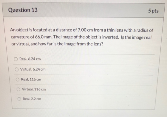 Question 13 5 pts An object is located at a distance of 7.00 cm from a thin lens with a radius of curvature of 66.0 mm. The i