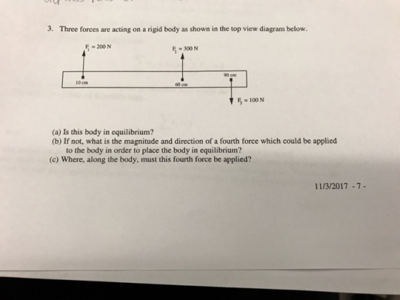 3. Three forces are acting on a rigid body as shown in the top view diagram below. F =200 N E=300 N 90 cm 10cm F,=100N (a) Is this body in equilibrium? (b) If not, what is the magnitude and direction of a fourth force which could be applied to the body in order to place the body in equilibrium? (c) Where, along the body, must this fourth force be applied? 11/3/2017 -7-