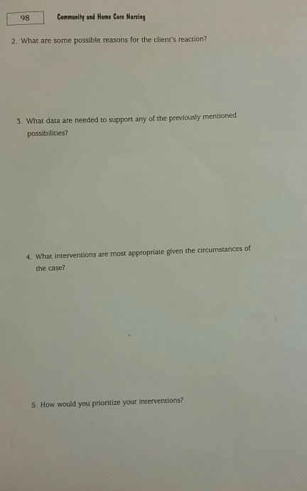 98 Community and Home Care Nursing 2. What are some possible reasons for the clients reaction? 3. What data are needed to support any of the previously mentioned possibilities? 4. What interventions are most appropriate given the circumstances of the case? 5. How would you prioritize your interventions?