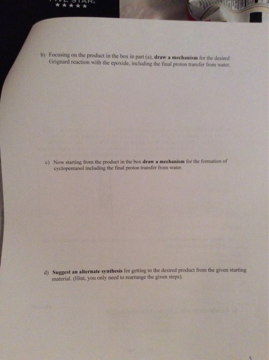 b) Focusing on the product in the box in part (a), draw a mechanism for the desired Grignard reaction with the epoxide, including the final proton transfer from water c) Now starting from the product in the box draw a mechanism for the formation of cyclopentanol including the final proton transfer from water. Suggest an alternate synthesis for getting to the desired product from the given starting material. (Hint, you only need to rearrange the given steps). d)