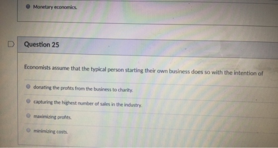 O Monetary economics. D Question 25 Economists assume that the typical person starting their own business does so with the intention of O donating the profts from the business to charity O capturing the highest number of sales in the industry. O maximizing profhts. O minimizing costs.