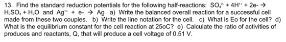 13. Find the standard reduction potentials for the following half-reactions: So+4H + 2e-> HSO H2O and Ag + e- > Ag a) Write the balanced overall reaction for a successful cell made from these two couples. b) Write the line notation for the cell. c) What is Eo for the cell? d) What is the equilibrium constant for the cell reaction at 250C? e) Calculate the ratio of activities of produces and reactants, Q, that will produce a cell voltage of 0.51 V.