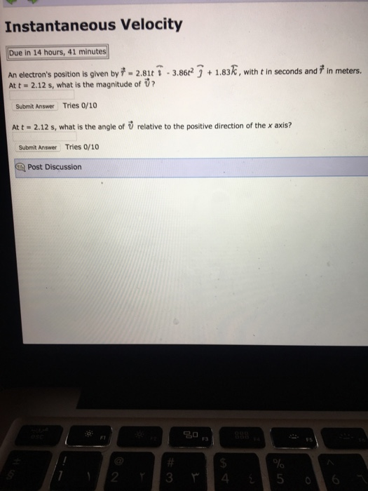 Instantaneous Velocity Due in 14 hours, 41 minutes An electrons position is given by -2.81t 1-3.86#3 + 1.836, with t in seconds and , in meters. At t 2.12 s, what is the magnitude of 0? Submit Answer Tries 0/10 At t- 2.12 s, what is the angle of relative to the positive direction of the x axis? Submit Answer Tries 0/10 Post Discussion F1 F3