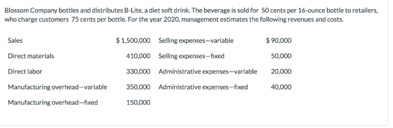 Blossom Company bottles and distributes B-Lite, a diet soft drink. The beverage is sold for 50 cents per 16-ounce bottle to retailers, who charge customers 75 cents per bottle. For the year 2020, management estimates the following revenues and costs. 1,500,000 Selling expenses-variable 90,000 Sales Direct materials Direct labor Manufacturing overhead-variable Manufacturing overhead-fixed 410,000 Selling expenses-fixed 330,000 Administrative expenses-variable 20,000 350,000 Administrative expenses-fixed 150,000 50,000 40,000