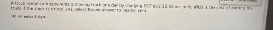 Save Answer A truck rental company rents a moving truck one day by charging $27 plus $0.08 per mile. What is the cost of rent