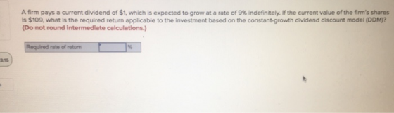 A firm pays a current dividend of $1, which is expected to grow at a rate of 9% indefinitely. If the current value of the fir