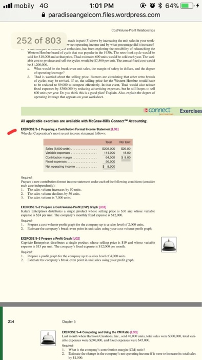 ll mobily 4G 1:01 PM a paradiseangelcom.files.wordpress.com 252 of 803 made in part (3) aboue by iacreasing the unit sallcs in your wok w set operaling income and by whai pencealage did it increme wesaen1kmhre brad ef cycle นเ was pepdf in the 1930s. The retro-look cycle would be ahle cos to produce and sell the cyeles would he $7,500 pr unit. The annual fisedce wld What weuild be the break-even anit salles, the margis of salety in dollars, and the depee A had is woeried ahout the selling price, ao ave circllating that oher retro rands of cyclas may be revived. If so, the selling price for the Wieslers Hombrc would hun to be soduoed to 59,000 to compete cflectivcly. In thal event, Thad would alho redace fised espesmes by $300,000 by reducing advertising espenses, bet he still hopes to sell 500 units per year. Do you think this is a pood plan7 Explain Also esplan the degree of aconnect Exercises All applicable exercises are available with McGra-Hils Connect Accounting. EXERCISE- Preparing a Contribution Format Incone Statement .O1 Sales 000 unts) 4,000 $8.0 Faed expenses . The sales velume increes by $0 unib 2. The sales velume declincs by 50 units 3. The sales volume is 7,000 EXERCISE 5-2 Prepare aCost-Volume Prof ICMPI Graph [LO2 Kalara Enterprises distrbules a single productwbose selling pice is S36 and whne variable expenne is 524 per unit. The companys monhly fued espeose is 512.000 1, Pepure aceg,wlune ofipaph for the company upN, a sales level of 2Λ00 units Estimae the companys break-even point in unit sales using your cos-veleme-pele graph EXERCISE 5 Prepare aProlfit Graph LO2) Capricio Esterpnes dotibutcs a single product whoe selling price is 519 and shose variable fiued espense s Si The company $12,000 er 1 Phepane a profe graph foe the company up o a sales vel of 4,000 n Esimae the companys break-even point in unil sales uning your prot graph. 214 Chapter 5 EXERCISE 54 Compuing and sing the CM Ratio LO3 Last mowh when Harion wone $240000 and fised expesses old 40,000 units What is the margin(CM) atio 2Estimale the change in dhe comparys net operating incoene if ii were so incase its s by $1.500
