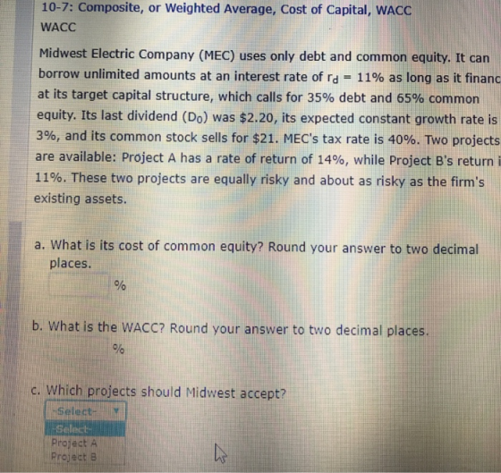 10-7: Composite, or Weighted Average, Cost of Capital, WACC WACC Midwest Electric Company (MEC) uses only debt and common equity. It can borrow unlimited amounts at an interest rate of rd-11% as long as it financ at its target capital structure, which calls for 35% debt and 65% common equity. Its last dividend (Do) was $2.20, its expected constant growth rate is 396, and its common stock sells for $21. MECs tax rate is 40%. Two projects are available: Project A has a rate of return of 14%, while Project Bs return i 11%. These two projects are equally risky and about as risky as the firms existing assets. a. What is its cost of common equity? Round your answer to two decimal places. b. What is the WACC? Round your answer to two decimal places c. Which projects should Midwest accept? Selectr Select Project A Prcject B