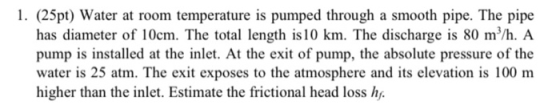 1. (25pt) Water at room temperature is pumped through a smooth pipe. The pipe has diameter of 10cm. The total length is 10 km