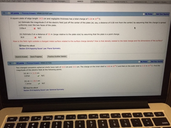 11, ar2 points ! Prewus Answers tRW9 23.P037ssm My Nodes Ask Your A square plate of edge length 14.0cm and negligible thickness has a total charge of 5.20 x 10 c (a) Estimate the magnitude E of the electric field just off the center of the plate (at, say, a distance of 0.50 mm from the center) by assuming that the charge is spread uniformly over the two faces of the plate. 2.65e-4 N/C (b) Estimate E at a distance of 35 m (large relative to the plate size) by assuming that the plate is a point charge. 30.8 How is the field rght outside a charged metal surface related to the surface charge density? Ho 蓐that density related to the total charge and the din ensions of the surface Read the eBook Secton 8 Apoying Gauss, Law Planar Symmetry Submit Anewer Save Progress Practice Another Version Motes Ask Your 23 P shell is 3.60 x 10° C and that on the outer shell is 2.10 x 10 C. Find the Two charged concentric spherical shells have rads of 10.0 cm and 14.5 cm. The charge on the inner magnitude of the electric field at the following points (a) atr 11.0 cm N/C (b) at r 19.5 om NVC 1.3474 Reed fhe eBook Section 23-0 Applying Gauss Law Spherical Symmetry 80 a 8 9 4