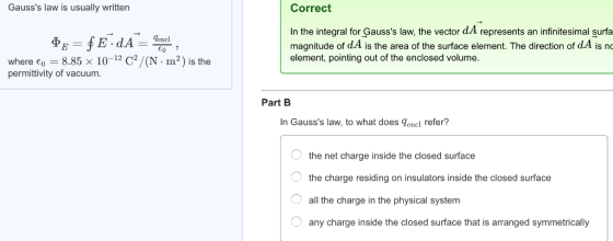Gausss law is usually written Correct In the integral for Gausss law, the vector d.A represents an infinitesimal surfa magnitude of d.A is the area of the surface element. The direction of d.A is no element, pointing out of the enclosed volume. m-) is t ere o permittivity of vacuum Part B In Gausss law, to what does dencl refer? the net charge inside the closed surface the charge residing on insulators inside the closed surface all the charge in the physical system any charge inside the closed surface that is arranged symmetrically