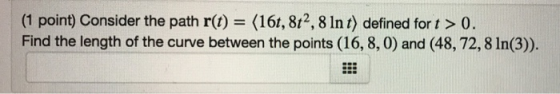 (1 point) Consider the path r(t) (16t, 812, 8 Int) defined for t> 0. Find the length of the curve between the points (16, 8, 0) and (48, 72, 8 In(3)).