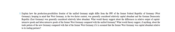 Explain how the production-possibilities frootier of the unified Germany might differ from the PPF of the former Federal Republic of Germany (West Germany),keeping in mind that West Germany, in the two-factor context, was generally considered relatively capital abundant and the German Democratic Republic (East Germany) was generally considered relatively labor abundant. What would theory suggest about the differences in relative output of capital intensive goods and labor-intensive goods of the former West Germany compared with the unified Germany? What would theory suggest, if anything. about the rade pattern of the new Gemany compared with that of the former West Germany if it is assumed that the former West Germany was capital abuadant relative to its trading partners?