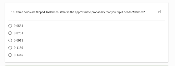 10. Three coins are flipped 150 times. What is the approximate probability that you flip 3 heads 20 times? 0.0532 O 0.0731 O