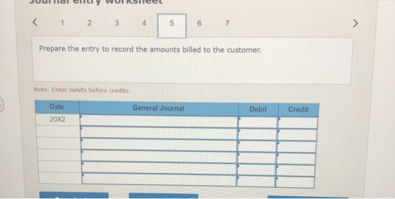 < 1 2 3 5 6 7 > Prepare the entry to record the amounts billed to the customer. Note: Enter debits before credits Date Genera