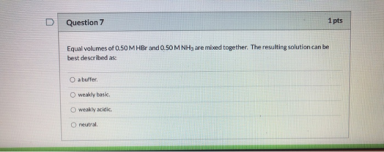 Question 7 1 pts Equal volumes of 0.50 M HBr and 0.50 M NH3 are mixed together. The resulting solution can be best described
