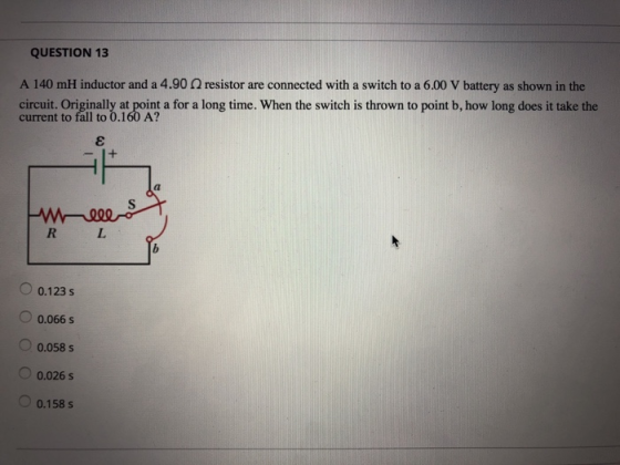QUESTION 13 A 140 mH inductor and a 4.90 Ω resistor are connected with a switch to a 6.00 V battery as shown in the ciuruit Oorainaly at roint a for a long time. When the switch is thrown to point b. how long does it take the fall to 0.160 A? 0.123 s 0.066 s 0.058 s 0.026 s 0.158 s
