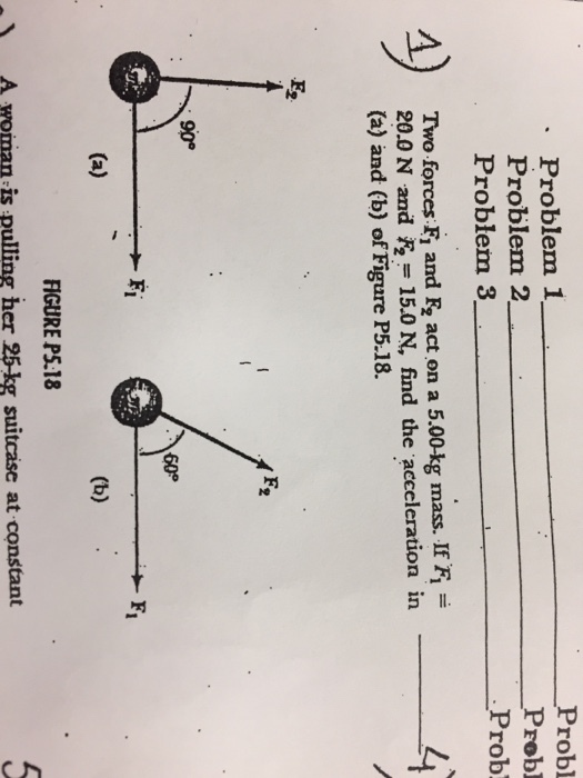 Problem 1 Problem 2 Problem 3 Two forces F, and Fr act on a 5.00 kg mass. If Fi 20.0 N and 15.0 N, find the acceleration in (a) and (b) of Figure P5.18. 90° (a) FIGURE P5.18 A mpinan is pulling her 25kg suitcase at constant Probl Probl Prob