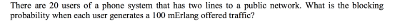 There are 20 users of a phone system that has two lines to a public network. What is the blocking probability when each user