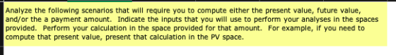 Analyze the following scenarlos that will require you to compute elther the present value, future value, and/or the a payment amount. Indicate the inputs that you will use to perform your analyses in the spaces provided. Perform your calculation in the space provided for that amount. For example, if you need to compute that present value, present that calculation in the PV space.