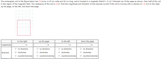 The rectangular coil in the figure below has 73 turns, is 25 cm wide and 30 cm long, and is located in a magnetic field B 0.14 T directed out of the page as shown. Only half of the coil in the region of the magnetic field. The resistance of the coil is 23 2. Find the magnitude and direction of the induced current if the coil is moving with a velocity of 1.9 m/s to the right, up the page, to the left, and down the page to the right up the page to the left down the page magnitude no direction clockwise O counterclockwise no direction clockwise counterclockwisecounterclockwisecounterclockwise no direction clockwise O no direction direction clockwise