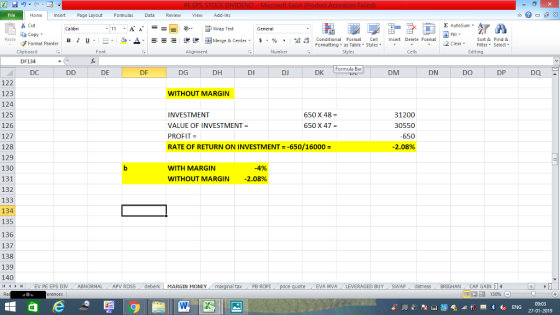Home nert Page Layout Formulas Data Review View dd-Ins Cut E AutoSum Calibri Wrap Text General aCopy ▲· 逻锂函Merge & Center. $, % , 弼, Paste B I 프 . 灬 Conditional Format CeInsert Delete Format Formatting, as Table w styles. ▼ ㆆ ▼ Sort &Find & 2 ClearFe Select Edting Format Painter Clipboard DF134 DC Font Alignment Number Styles Cells Formula Bar DE DF DG DH DI DJ DK DM DN DO DP DQ 122 123 124 125 126 127 128 129 130 131 132 133 134 135 136 137 138 139 140 4 EV PE EPS DIV ABNORMAL APV ROSSdeberk MARGIN MONEY WITHOUT MARGIN INVESTMENT VALUE OF INVESTMENT- PROFIT- RATE OF RETURN ON INVESTMENT -650/16000 31200 30550 650 2.08% 650 X 48- 650 X 47 WITH MARGIN -4% WITHOUT MARGIN 2.08% al tax . PB ROPİ te EVA MVALEVERAGED BUYSWAPdistressBRIGHAN CAP GAIN 09:03 27-01-2019
