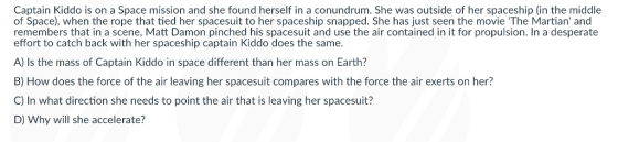 Captain Kiddo is on a Space mission and she found herself in a conundrum. She was outside of her spaceship (in the middle of Space), when the rope that tied her spacesuit to her spaceship snapped. She has just seen the movie The Martian and remembers that in a scene, Matt Damon pinched his spacesuit and use the air contained in it for propulsion. In a desperate effort to catch back with her spaceship captain Kiddo does the same. A) Is the mass of Captain Kiddo in space different than her mass on Earth? B) How does the force of the air leaving her spacesuit compares with the force the air exerts on her? C) In what direction she needs to point the air that is leaving her spacesuit? D) Why will she accelerate?