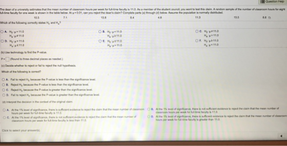 i Question Hep he dean of a ur ersity esim atestat the mean number of classroom hours per week faire faculty暷110Aa.member ofthe studert mnal you want to test his dam. Anndom sampieofthe n mber efciassoom hon bro AMme fatty for one wokis shown itetable below Ata·001 oan you re ect the deans dam? Complete parts (a) through (d) below Assume the population is no alydshhhd 10.5 7.1 13.8 84 4.8 11.3 13.5 Which of the folowing comedty sta Ho and H OR He μ< 11.0 p2110 u110 11.0 μ< 11.0 (b)use ๒deology to fird to P alue Which of the folowing is coet? OA Fal to repect Ho because he pwah is ๒stwn to sigroance ievel ○B. Rgect Ho because the Pvalue is less than teydoarce level OC. Reject Ho because the Pivalue is grealer than the signficance level O D. Fal to reject Hp because the Pvalue is greater than the signficance evel Interpret the decision in the conteat of the niginal clam hours per wfoumuity is grealer than 110 Cick to select your anewers