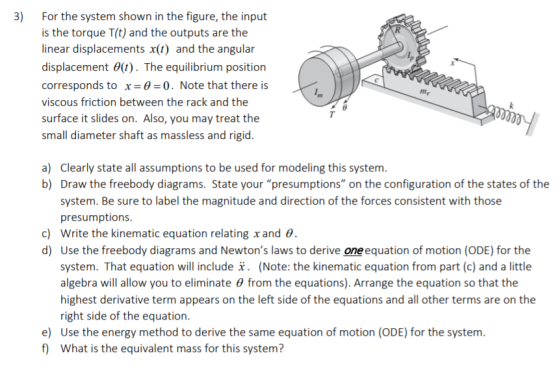 3) For the system shown in the figure, the input is the torque T(t) and the outputs are the linear displacements x(t) and the angular displacement θ(t). The equilibrium position corresponds to x 0 0. Note that there is viscous friction between the rack and the surface it slides on. Also, you may treat the small diameter shaft as massless and rigid. mr Clearly state all assumptions to be used for modeling this system. Draw the freebody diagrams. State your presumptions on the configuration of the states of the system. Be sure to label the magnitude and direction of the forces consistent with those presumptions write the kinematic equation relating x and θ. Use the freebody diagrams and Newtons laws to derive oneequation of motion (ODE) for the system. That equation will include i. (Note: the kinematic equation from part (c) and a little algebra will allow you to eliminate θ from the equations). Arrange the equation so that the highest derivative term appears on the left side of the equations and all other terms are on the right side of the equation a) b) c) d) e) Use the energy method to derive the same equation of motion (ODE) for the system. f What is the equivalent mass for this system?