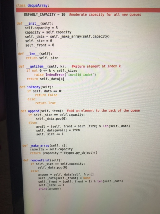class dequeArray: DEFAULT-CAPACITY 10 #moderate capacity for all new queues def init (self): self.capacity-5 capacity self.capacity self.data self, make array(self. capacity) self. size self. front-θ def len (self): return self. size def _getiten-(self, k); #Return element at index k if not θ k < self. size: raise IndexError(invalid index) return self._data[k] def isEmpty(self): if self. data0: return False else: return True def append(self, item): #add an element to the back of the queue if self. size self.capacity: self. data.pop(8) else: avail-(self-front + self.-size) self. data[avail] item self. size1 % len(self, data) def make array(self, c): capacity self, capacity turn (capacity ctypes.py object) def removeFirst(self): if self. size self.capacity: self. data.pop(8) else: answer self. data[self. _front] self. data[self. front] - None self-front-(self.-front + 1)、len(self.data) self. size 1 print(answer)