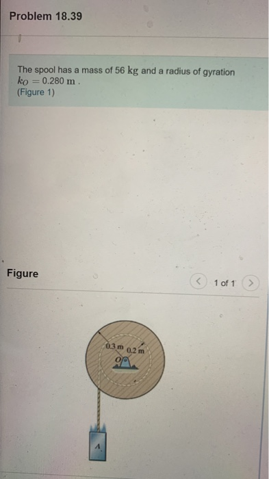 Problem 18.39 The spool has a mass of 56 kg and a radius of gyration ko = 0.280 m (Figure 1) Figure 1 of 1 03 m 0.2 m